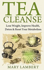 Tea Cleanse: Lose Weight, Improve Health, Detox & Reset Your Metabolism - Mary Lambert