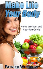 Make Life Your Body: Home Workout and Nutrition Guide with Body Weight Exercise Program (Build Muscle, Health and Fitness, Healthy Eating, Workout Routines, Strength Training and Weight Loss) - Patrick Withrow