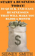 Start A Business Today!: 10 Quick And Easy Businesses That Will Make You $5,000 A Month - Sidney Smith