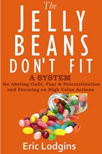 The Jelly Beans Don't Fit - A System for Abating Guilt, Fear & Procrastination and Focusing on High Value Actions (procrastination, time management, energy, fear, self improvement) - Eric Lodgins