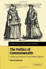 The Politics of Commonwealth: Citizens and Freemen in Early Modern England (Cambridge Social and Cultural Histories) - Phil Withington