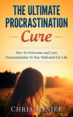 Procrastination Cure : How To Overcome and Cure Procrastination To Stay Motivated For Life (Procrastination Self Help, Motivation Tips, Time Management Tips, Increase Productivity, Goal Setting Tips) - Chris Daniel