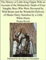 The History of Little King Pippin With an Account of the Melancholy Death of Four Naughty Boys Who Were Devoured by Wild Beasts and the Wonderful Delivery ... Harry Harmless by a Little White Horse - Thomas Bewick