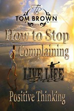 How to Stop Complaining & Start Being Productive! (Positive Thinking Book): Self Esteem, How to Be Happy, Goal Setting, Motivate Yourself, Be Productive - Tom Brown