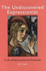 The Undiscovered Expressionist: A Life of Marie-Louise Von Motesiczky - Jill Lloyd