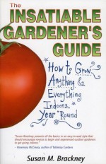 The Insatiable Gardeners Guide: How to Grow Anything Everything Indoors, Year Round - Susan M. Brackney