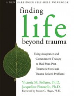 Finding Life Beyond Trauma: Using Acceptance and Commitment Therapy to Heal from Post-Traumatic Stress and Trauma-Related Problems - Victoria M. Follette, Jacqueline Pistorello