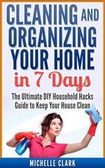 Cleaning and Organizing Your Home in 7 Days: The Ultimate DIY Household Hacks Guide to Keep Your House Clean (Cleaning and Home Organization) - Michelle Clark