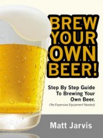 Brew Your Own Beer! Step By Step Guide To Brewing Your Own Beer With Recipes Attached! (No Expensive Equipment Required) - Matt Jarvis