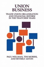 Union Business: Trade Union Organisation and Financial Reform in the Thatcher Years - Paul Willman, Beverly Aston, Tim Morris