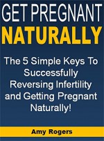 Get Pregnant Naturally: The 5 Simple Keys To Successfully Reversing Infertility and Getting Pregnant Naturally! - Amy Rogers