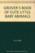 GROVER S BOOK OF CUTE LITTLE BABY ANIMALS - B. G. FORD, TOM LEIGH