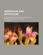 Aberdour and Inchcolme; Being Historical Notices of the Parish and Monastery, in Twelve Lectures - William Ross