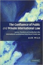 The Confluence of Public and Private International Law: Justice, Pluralism and Subsidiarity in the International Constitutional Ordering of Private Law - Alex Mills