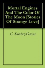 Mortal Engines And The Color Of The Moon [Stories Of Strange Love] - C. Sanchez-Garcia