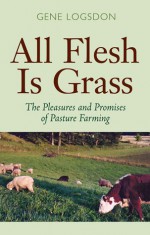 All Flesh Is Grass: Pleasures & Promises Of Pasture Farming - Gene Logsdon