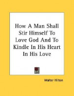 How a Man Shall Stir Himself to Love God and to Kindle in His Heart in His Love - Walter Hilton