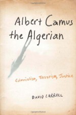 Albert Camus the Algerian: Colonialism, Terrorism, Justice - David Carroll