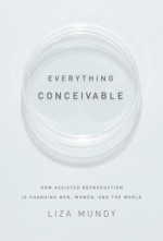 Everything Conceivable: How Assisted Reproduction Is Changing Men, Women, and the World - Liza Mundy