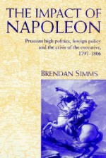 The Impact of Napoleon: Prussian High Politics, Foreign Policy and the Crisis of the Executive, 1797 1806 - Brendan Simms