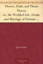 Flower, Fruit, and Thorn Pieces; or, the Wedded Life, Death, and Marriage of Firmian Stanislaus Siebenkaes, Parish Advocate in the Burgh of Kuhschnappel. - Jean Paul, Alexander Ewing