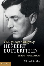 The Life and Thought of Herbert Butterfield: History, Science and God - Michael Bentley