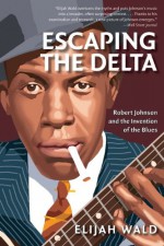 Escaping the Delta: Robert Johnson and the Invention of the Blues - Elijah Wald