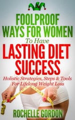 Foolproof Ways For Women To Have Lasting Diet Success: Holistic Strategies, Steps & Tools for Lifelong Weight Loss - Rochelle Gordon