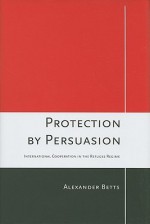 Protection by Persuasion: International Cooperation in the Refugee Regime - Alexander Betts