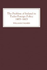 The Problem of Ireland in Tudor Foreign Policy, 1485-1603 - William Palmer