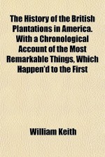 The History of the British Plantations in America. with a Chronological Account of the Most Remarkable Things, Which Happen'd to the First - William Keith