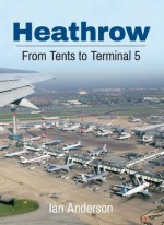 Heathrow: From Tents to Terminal Five - Ian Anderson