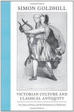 Victorian Culture and Classical Antiquity: Art, Opera, Fiction, and the Proclamation of Modernity - Simon Goldhill