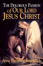 The Dolorous Passion of Our Lord Jesus Christ (with Supplemental Reading: A Brief Life of Christ) [Illustrated] - Blessed Anne Catherine Emmerich