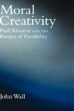 Moral Creativity: Paul Ricoeur and the Poetics of Possibility - John Wall