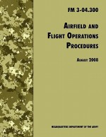 Airfield and Flight Operations Procedures: The Official U.S. Army Field Manual FM 3-04.300 (August 2008 Revision) - U.S. Department of the Army, United States Army Aviation Center of Excellence, United States Army Training and Doctrine Command