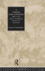 A Vision for London, 1889-1914: Labour, Everyday Life and the LCC Experiment - Susan D. Pennybacker