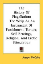 The History of Flagellation: The Whip as an Instrument of Punishment, Torture, Self-Beatings, Religion, and Erotic Stimulation - Joseph McCabe