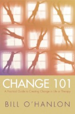 Change 101: A Practical Guide to Creating Change in Life or Therapy - Bill O'Hanlon, William Hudson O'Hanlon