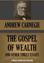 THE GOSPEL OF WEALTH AND OTHER TIMELY ESSAYS (Annotated) (Timeless Wisdom Collection) - Andrew Carnegie