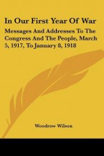 In Our First Year of War: Messages and Addresses to the Congress and the People, March 5, 1917, to January 8, 1918 - Woodrow Wilson