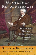 Gentleman Revolutionary: Gouverneur Morris, the Rake Who Wrote the Constitution - Richard Brookhiser