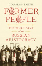 Former People: The Final Days of the Russian Aristocracy - Douglas Smith