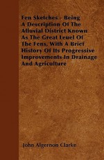 Fen Sketches - Being a Description of the Alluvial District Known as the Great Leuel of the Fens, with a Brief History of Its Progressive Improvements - John Algernon Clarke