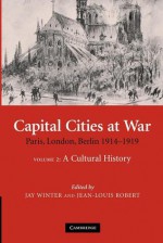 Capital Cities at War: Volume 2, A Cultural History: Paris, London, Berlin 1914-1919 (Studies in the Social and Cultural History of Modern Warfare) - Jay Winter, Jean-Louis Robert