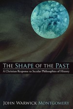 The Shape of the Past: A Christian Response to Secular Philosophies of History - John Warwick Montgomery