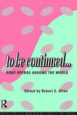 To Be Continued...: Soap Operas Around the World - Robert Clyde Allen