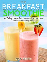 The Breakfast Smoothie: A 7 day breakfast smoothie recipes book for everyone - Max Smith