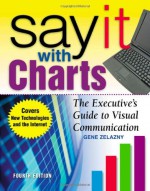 Say It With Charts: The Executive's Guide to Visual Communication - Gene Zelazny