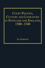 Court Politics, Culture and Literature in Scotland and England, 1500-1540 - Jon Robinson